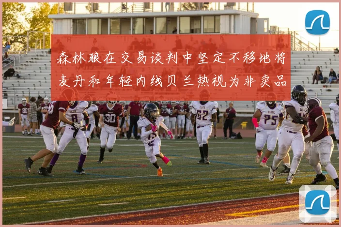 森林狼在交易谈判中坚定不移地将麦丹和年轻内线贝兰热视为非卖品