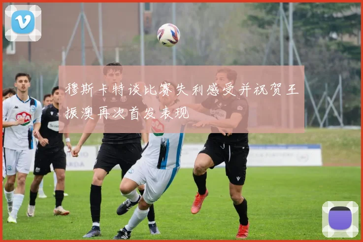 穆斯卡特谈比赛失利感受并祝贺王振澳再次首发表现