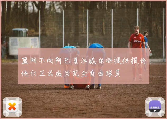 篮网不向阿巴基和威尔逊提供报价他们正式成为完全自由球员