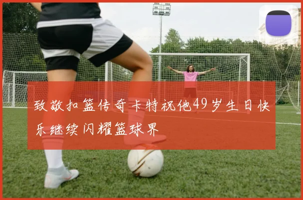 致敬扣篮传奇卡特祝他49岁生日快乐继续闪耀篮球界