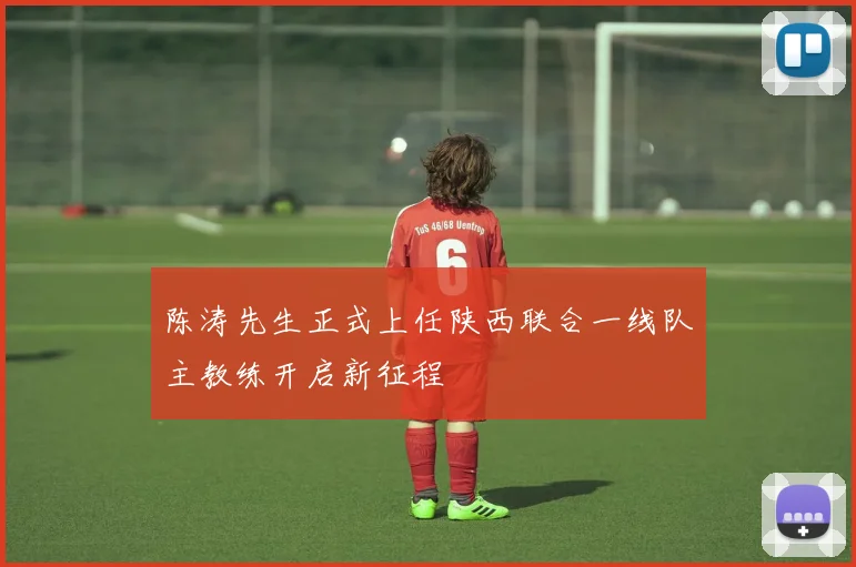 陈涛先生正式上任陕西联合一线队主教练开启新征程