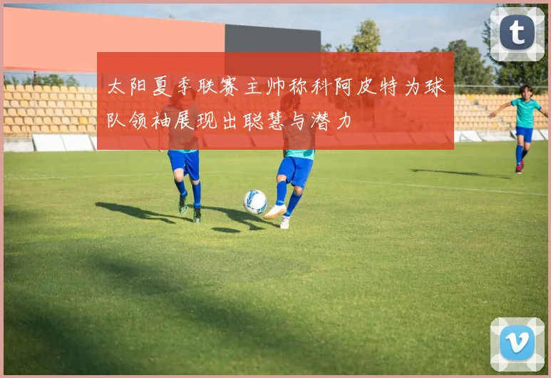 太阳夏季联赛主帅称科阿皮特为球队领袖展现出聪慧与潜力