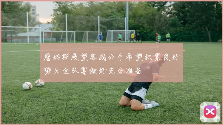 詹姆斯展望客战公牛希望积累良好势头全队需做好充分准备