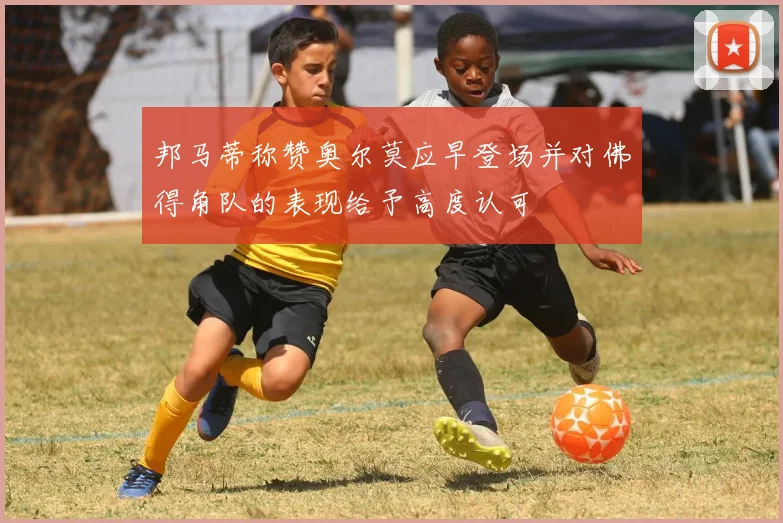 邦马蒂称赞奥尔莫应早登场并对佛得角队的表现给予高度认可