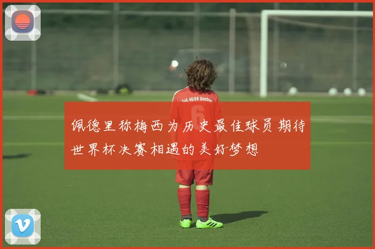 佩德里称梅西为历史最佳球员期待世界杯决赛相遇的美好梦想