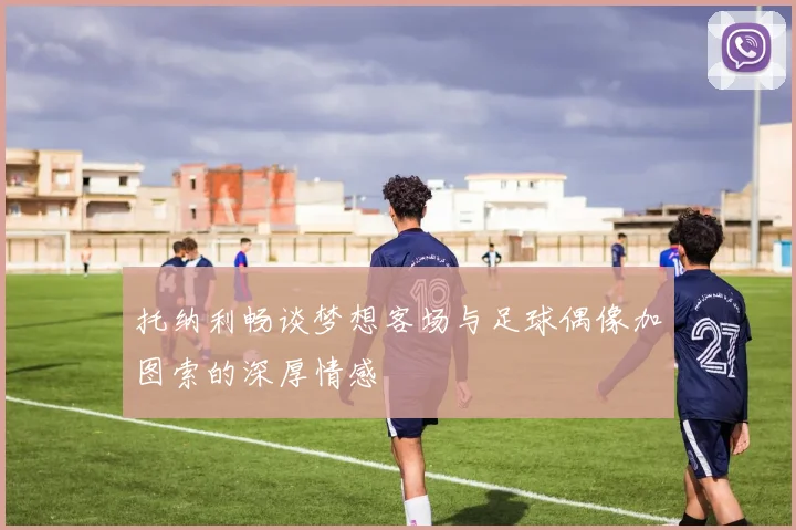 托纳利畅谈梦想客场与足球偶像加图索的深厚情感