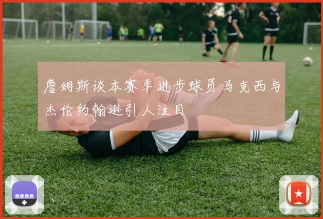 詹姆斯谈本赛季进步球员马克西与杰伦约翰逊引人注目
