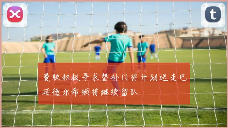 曼联积极寻求替补门将计划送走巴延德尔希顿将继续留队