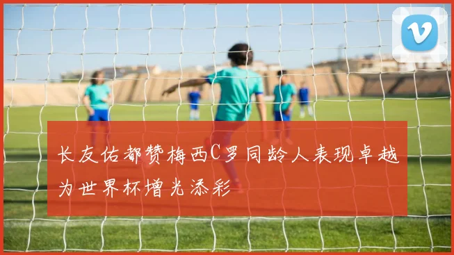 长友佑都赞梅西C罗同龄人表现卓越为世界杯增光添彩
