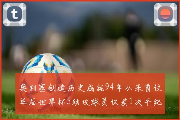 奥利塞创造历史成就94年以来首位单届世界杯5助攻球员仅差1次平纪录