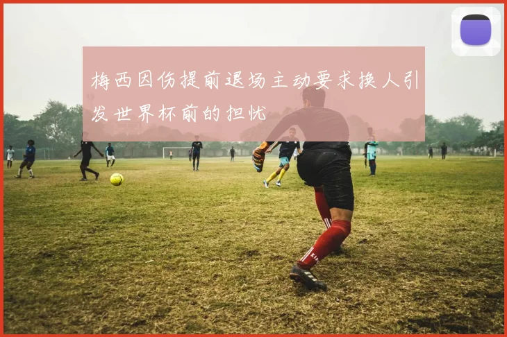 梅西因伤提前退场主动要求换人引发世界杯前的担忧