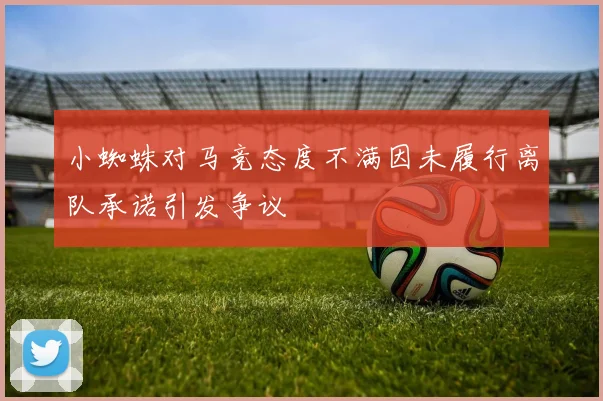 小蜘蛛对马竞态度不满因未履行离队承诺引发争议