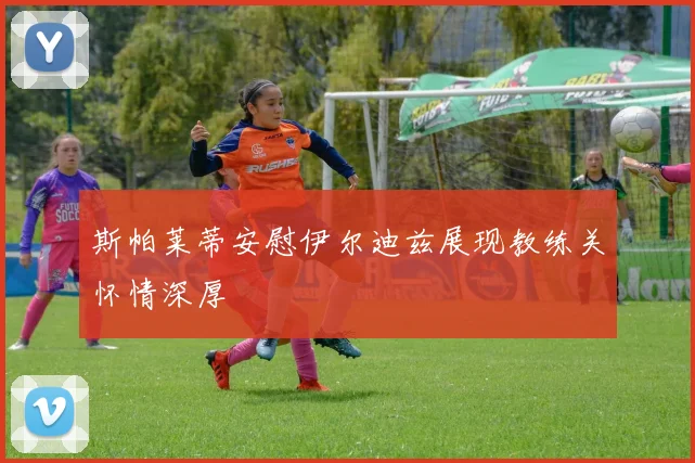 斯帕莱蒂安慰伊尔迪兹展现教练关怀情深厚
