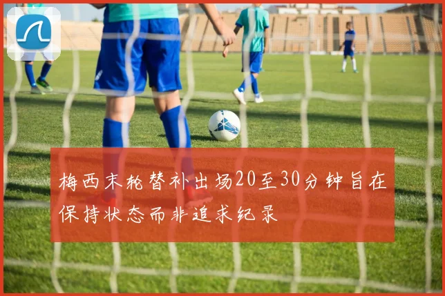 梅西末轮替补出场20至30分钟旨在保持状态而非追求纪录