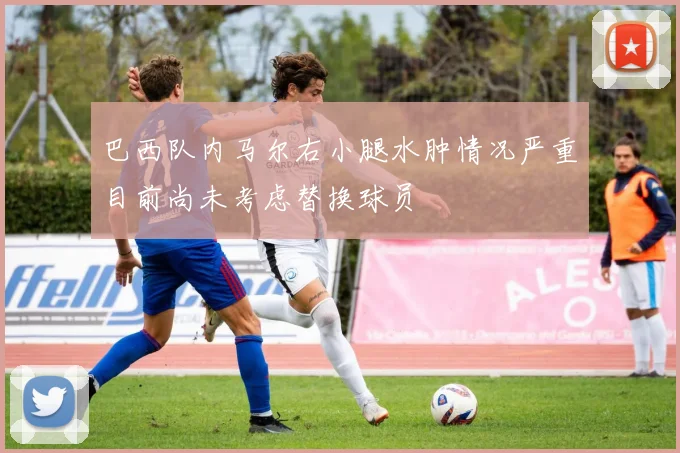 巴西队内马尔右小腿水肿情况严重目前尚未考虑替换球员