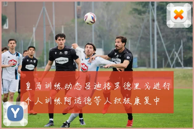 皇马训练动态吕迪格罗德里戈进行个人训练阿诺德等人积极康复中