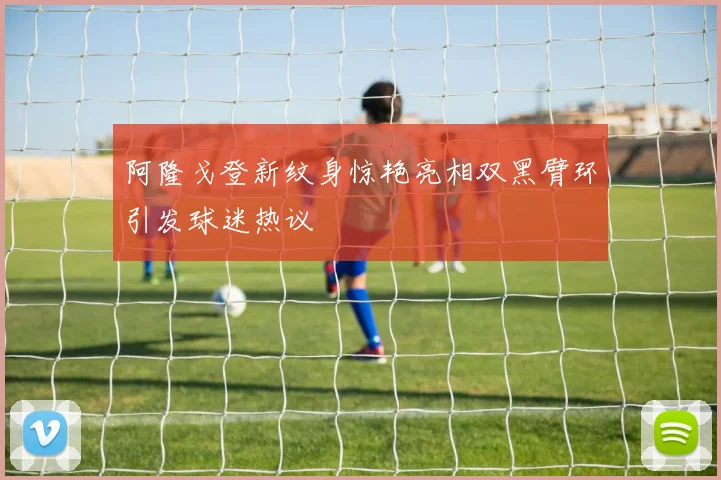 阿隆戈登新纹身惊艳亮相双黑臂环引发球迷热议