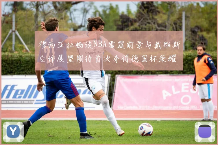 穆西亚拉畅谈NBA雷霆前景与戴维斯合作展望期待首次夺得德国杯荣耀