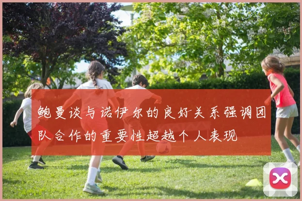 鲍曼谈与诺伊尔的良好关系强调团队合作的重要性超越个人表现