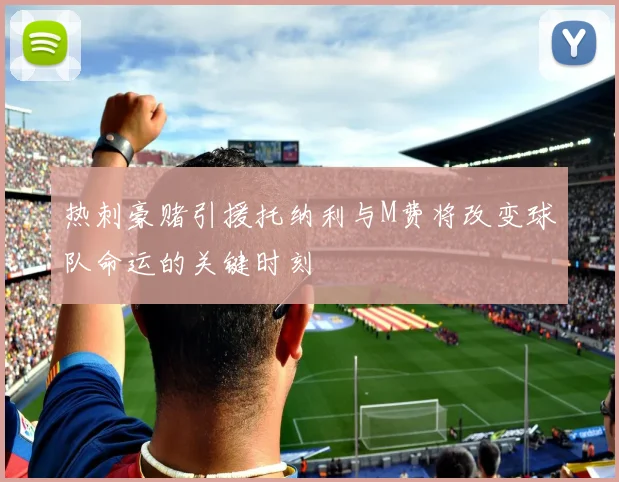 热刺豪赌引援托纳利与M费将改变球队命运的关键时刻