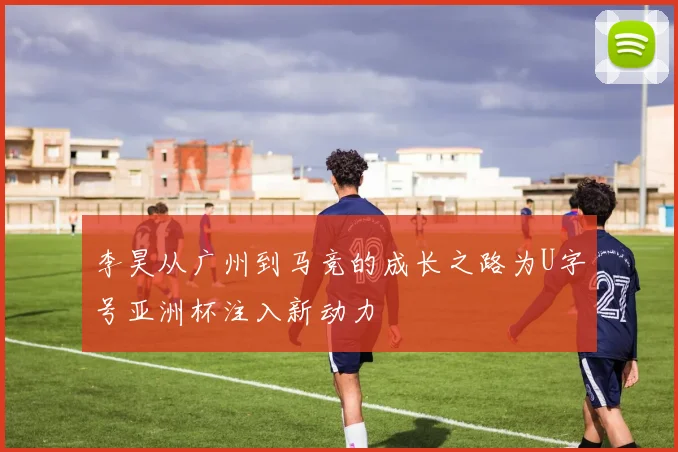 李昊从广州到马竞的成长之路为U字号亚洲杯注入新动力