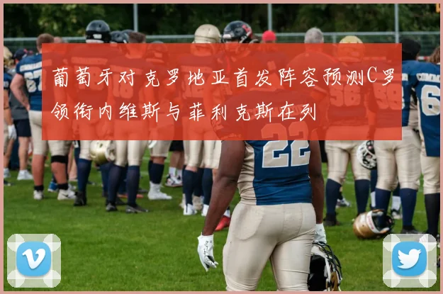 葡萄牙对克罗地亚首发阵容预测C罗领衔内维斯与菲利克斯在列